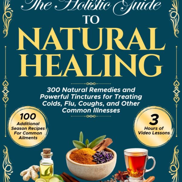 The Holistic Guide to Natural Healing: 300 Natural Remedies and Powerful Tinctures for Treating Colds, Flu, Coughs, and Other Common Illnesses