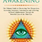 Third Eye Awakening: The Ultimate Guide to Discovering New Perspectives, Increasing Awareness, Consciousness and Achieving Spiritual Enlightenment Through the Powerful Lens of the Third Eye